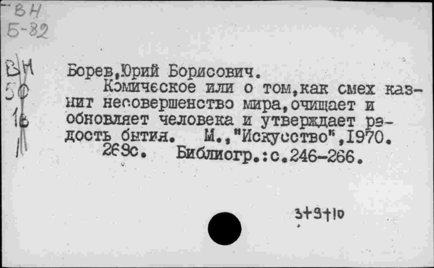 ﻿Борев,Юрий Борисович.
Комическое или о том,как смех казнит несовершенство мира,очищает и обновляет человека и утверждает радость бытия.	М.,"Искусство”,1970.
269с.	Библиогр.: с. 246-266.
